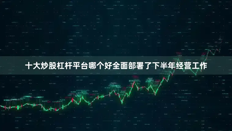 十大炒股杠杆平台哪个好全面部署了下半年经营工作