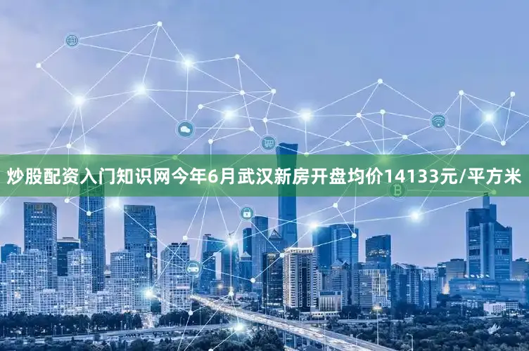 炒股配资入门知识网今年6月武汉新房开盘均价14133元/平方米