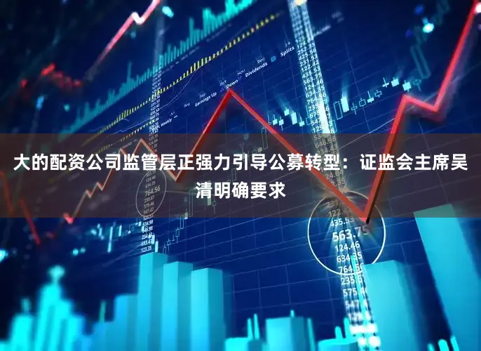 大的配资公司监管层正强力引导公募转型：证监会主席吴清明确要求
