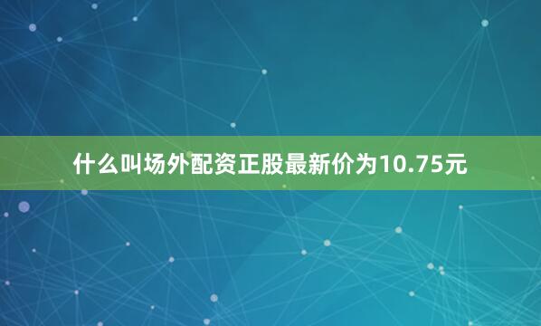 什么叫场外配资正股最新价为10.75元