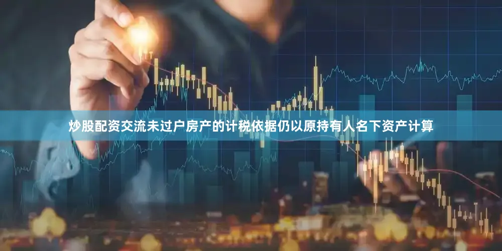 炒股配资交流未过户房产的计税依据仍以原持有人名下资产计算